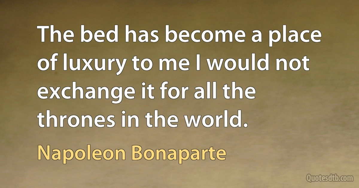 The bed has become a place of luxury to me I would not exchange it for all the thrones in the world. (Napoleon Bonaparte)