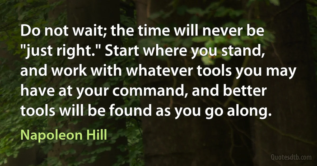 Do not wait; the time will never be "just right." Start where you stand, and work with whatever tools you may have at your command, and better tools will be found as you go along. (Napoleon Hill)