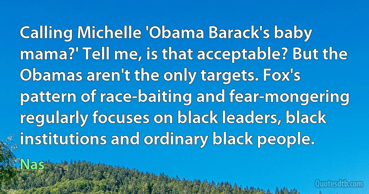 Calling Michelle 'Obama Barack's baby mama?' Tell me, is that acceptable? But the Obamas aren't the only targets. Fox's pattern of race-baiting and fear-mongering regularly focuses on black leaders, black institutions and ordinary black people. (Nas)