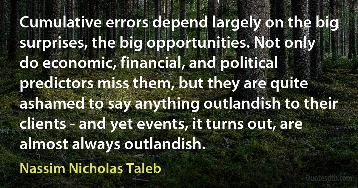 Cumulative errors depend largely on the big surprises, the big opportunities. Not only do economic, financial, and political predictors miss them, but they are quite ashamed to say anything outlandish to their clients - and yet events, it turns out, are almost always outlandish. (Nassim Nicholas Taleb)