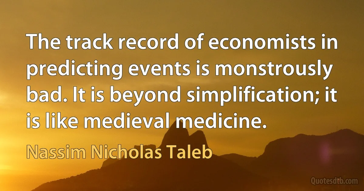 The track record of economists in predicting events is monstrously bad. It is beyond simplification; it is like medieval medicine. (Nassim Nicholas Taleb)