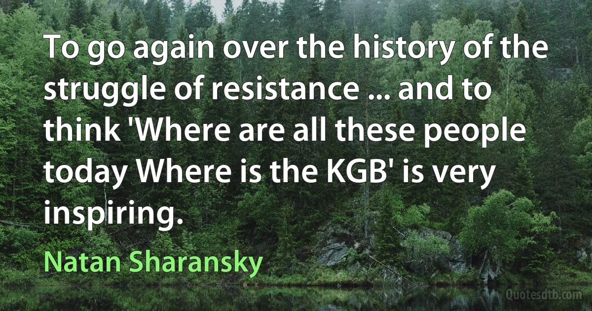 To go again over the history of the struggle of resistance ... and to think 'Where are all these people today Where is the KGB' is very inspiring. (Natan Sharansky)