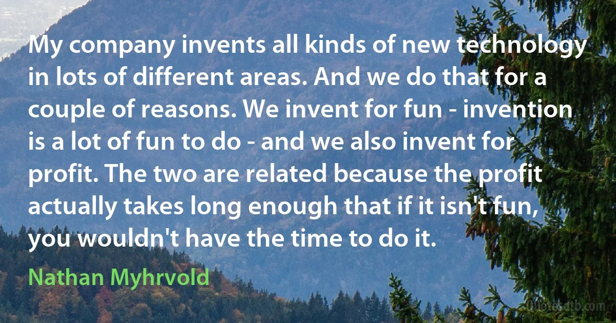 My company invents all kinds of new technology in lots of different areas. And we do that for a couple of reasons. We invent for fun - invention is a lot of fun to do - and we also invent for profit. The two are related because the profit actually takes long enough that if it isn't fun, you wouldn't have the time to do it. (Nathan Myhrvold)