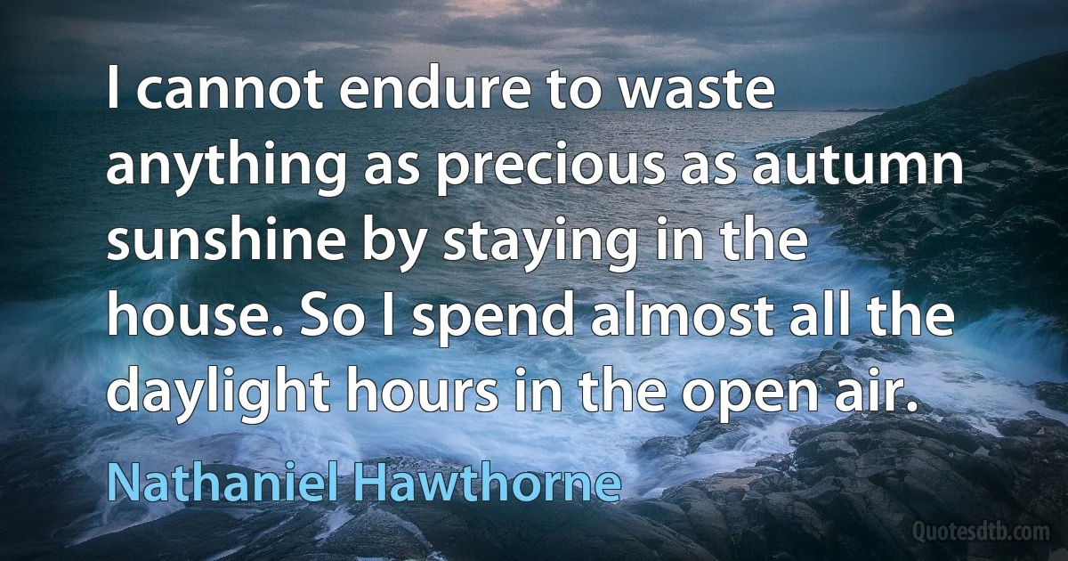 I cannot endure to waste anything as precious as autumn sunshine by staying in the house. So I spend almost all the daylight hours in the open air. (Nathaniel Hawthorne)