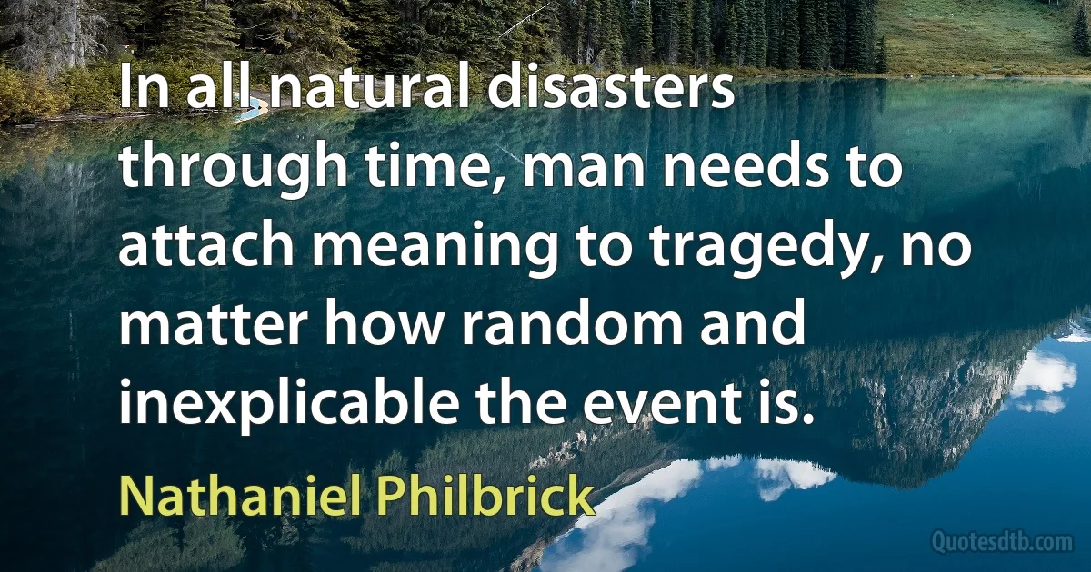 In all natural disasters through time, man needs to attach meaning to tragedy, no matter how random and inexplicable the event is. (Nathaniel Philbrick)