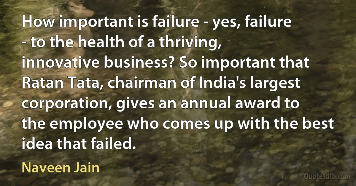 How important is failure - yes, failure - to the health of a thriving, innovative business? So important that Ratan Tata, chairman of India's largest corporation, gives an annual award to the employee who comes up with the best idea that failed. (Naveen Jain)