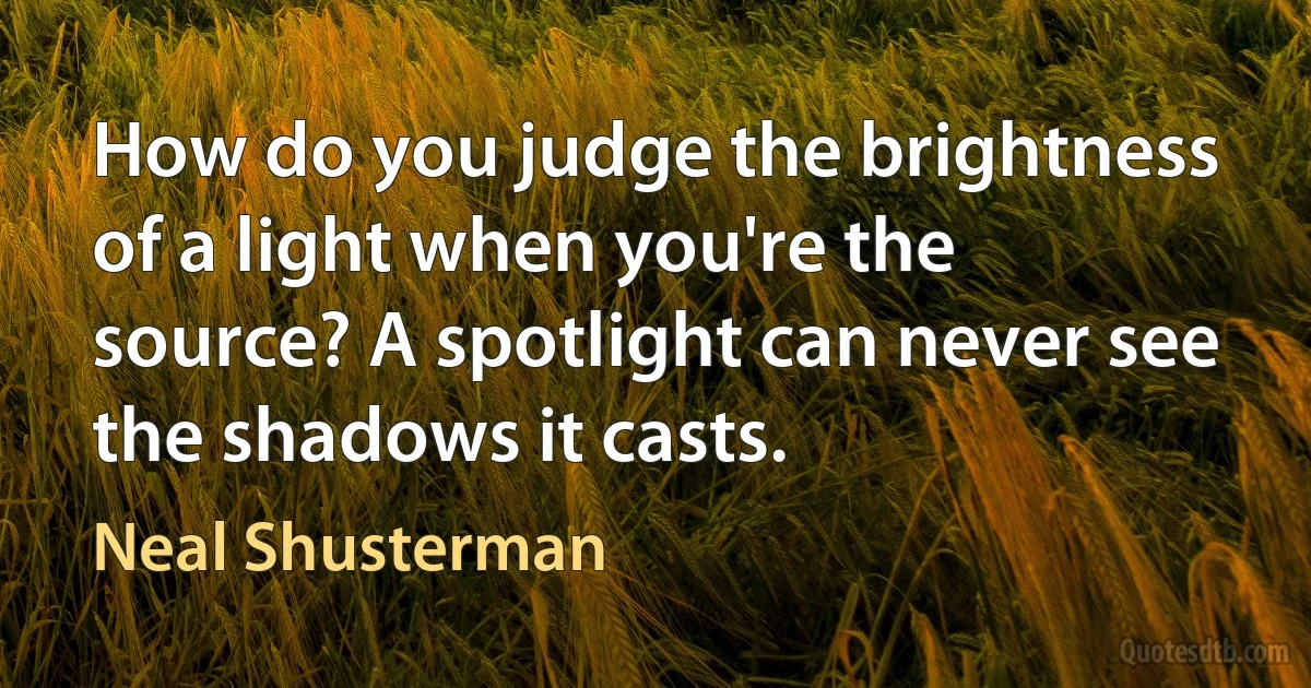 How do you judge the brightness of a light when you're the source? A spotlight can never see the shadows it casts. (Neal Shusterman)