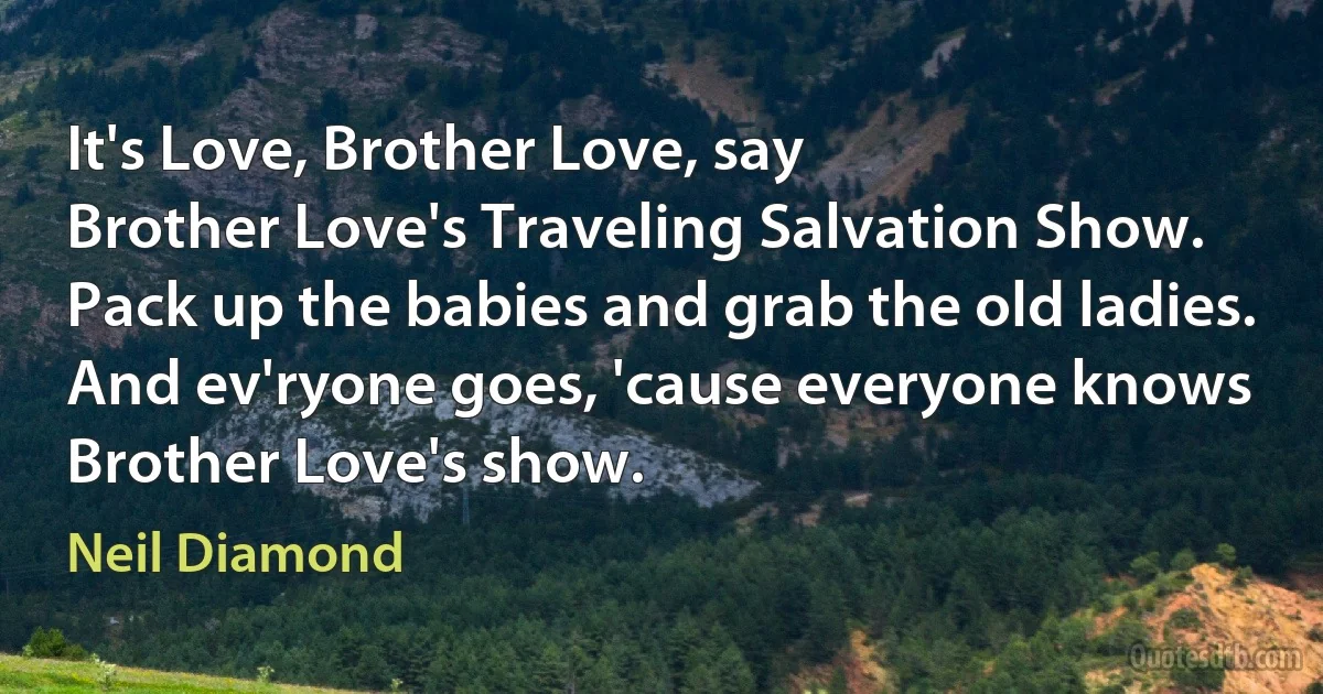 It's Love, Brother Love, say
Brother Love's Traveling Salvation Show.
Pack up the babies and grab the old ladies.
And ev'ryone goes, 'cause everyone knows
Brother Love's show. (Neil Diamond)