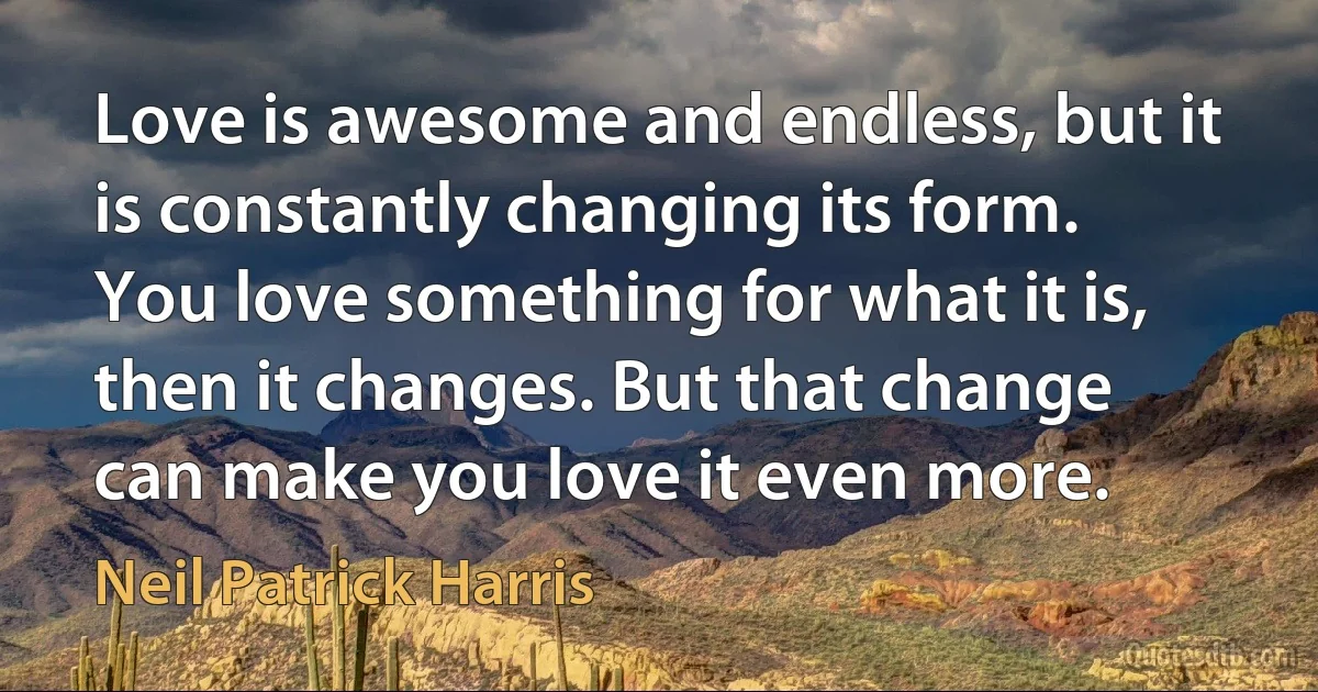 Love is awesome and endless, but it is constantly changing its form. You love something for what it is, then it changes. But that change can make you love it even more. (Neil Patrick Harris)