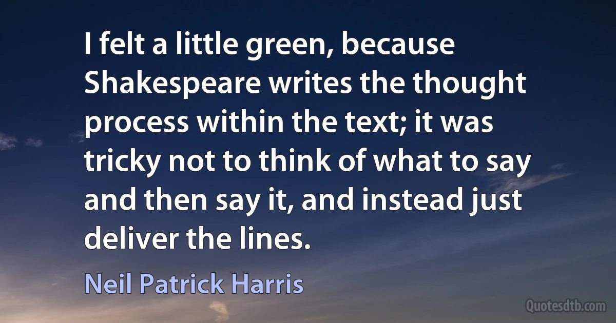 I felt a little green, because Shakespeare writes the thought process within the text; it was tricky not to think of what to say and then say it, and instead just deliver the lines. (Neil Patrick Harris)