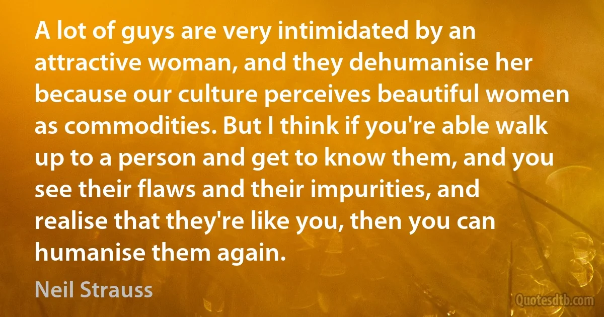 A lot of guys are very intimidated by an attractive woman, and they dehumanise her because our culture perceives beautiful women as commodities. But I think if you're able walk up to a person and get to know them, and you see their flaws and their impurities, and realise that they're like you, then you can humanise them again. (Neil Strauss)