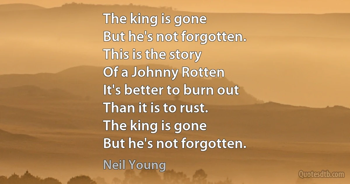 The king is gone
But he's not forgotten.
This is the story
Of a Johnny Rotten
It's better to burn out
Than it is to rust.
The king is gone
But he's not forgotten. (Neil Young)