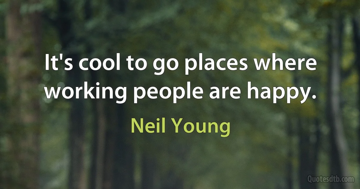 It's cool to go places where working people are happy. (Neil Young)