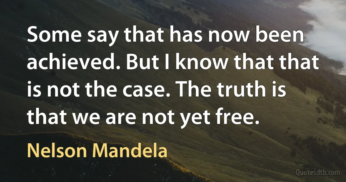 Some say that has now been achieved. But I know that that is not the case. The truth is that we are not yet free. (Nelson Mandela)