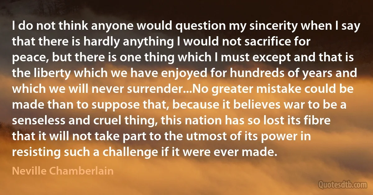 I do not think anyone would question my sincerity when I say that there is hardly anything I would not sacrifice for peace, but there is one thing which I must except and that is the liberty which we have enjoyed for hundreds of years and which we will never surrender...No greater mistake could be made than to suppose that, because it believes war to be a senseless and cruel thing, this nation has so lost its fibre that it will not take part to the utmost of its power in resisting such a challenge if it were ever made. (Neville Chamberlain)