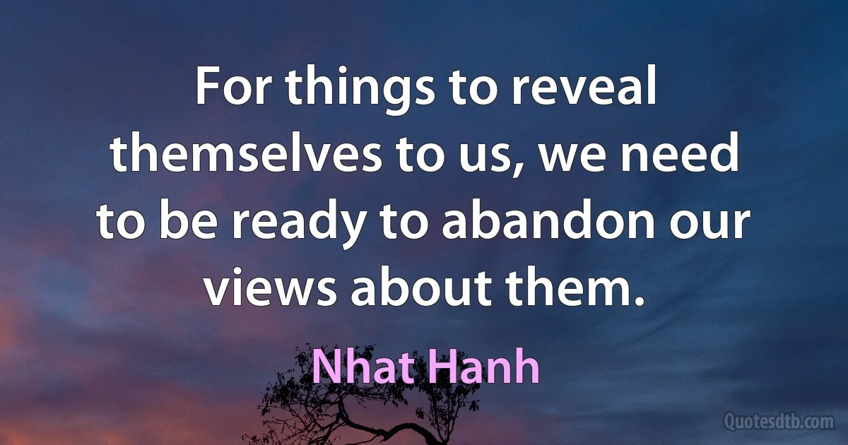 For things to reveal themselves to us, we need to be ready to abandon our views about them. (Nhat Hanh)