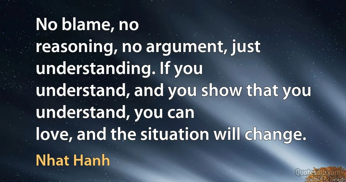 No blame, no
reasoning, no argument, just understanding. If you
understand, and you show that you understand, you can
love, and the situation will change. (Nhat Hanh)