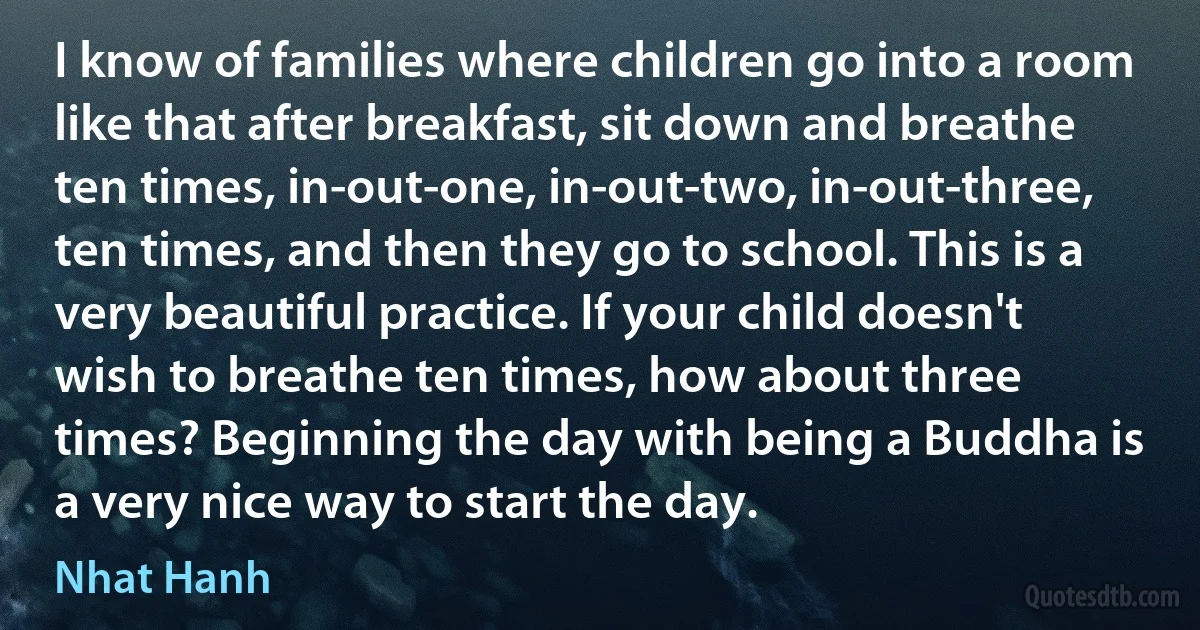 I know of families where children go into a room like that after breakfast, sit down and breathe ten times, in-out-one, in-out-two, in-out-three, ten times, and then they go to school. This is a very beautiful practice. If your child doesn't wish to breathe ten times, how about three times? Beginning the day with being a Buddha is a very nice way to start the day. (Nhat Hanh)