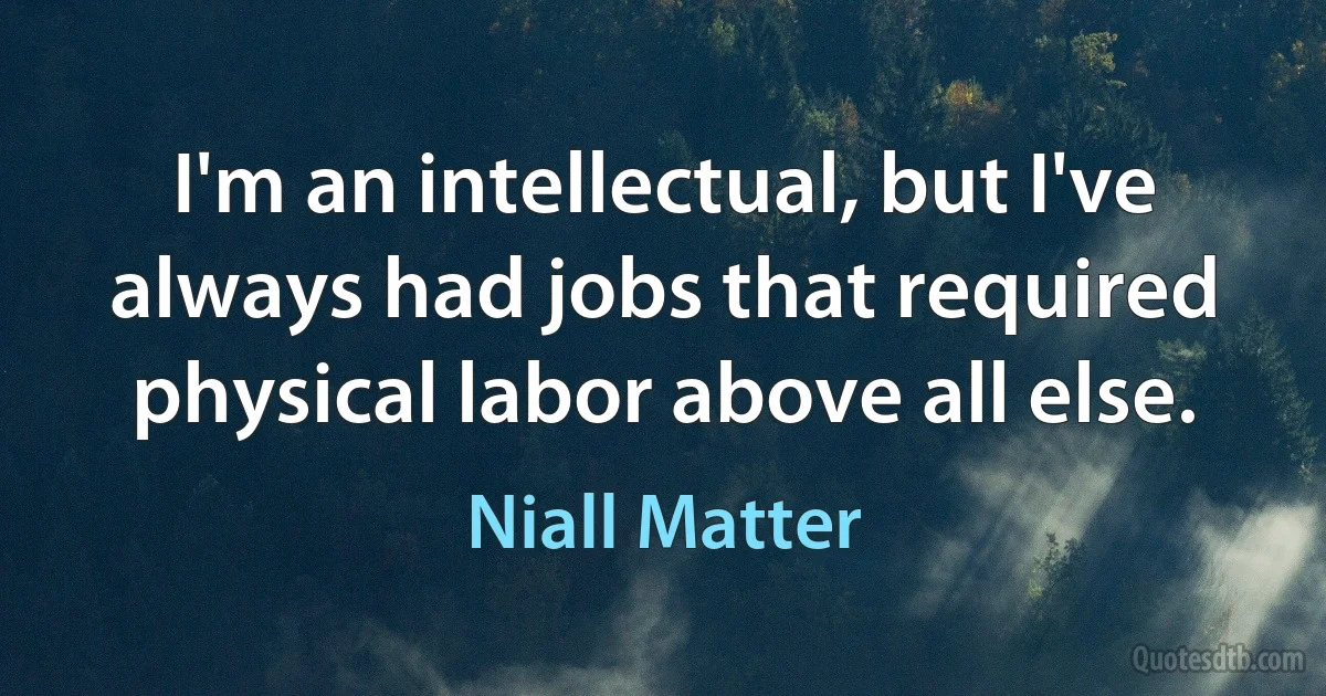 I'm an intellectual, but I've always had jobs that required physical labor above all else. (Niall Matter)