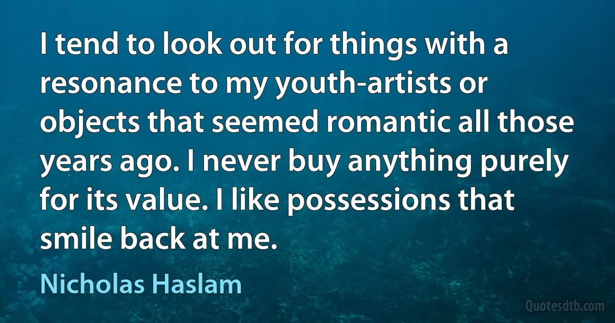 I tend to look out for things with a resonance to my youth-artists or objects that seemed romantic all those years ago. I never buy anything purely for its value. I like possessions that smile back at me. (Nicholas Haslam)