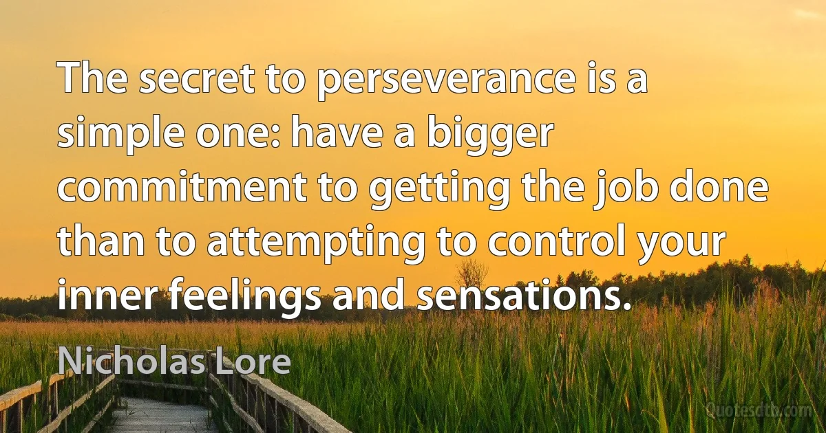 The secret to perseverance is a simple one: have a bigger commitment to getting the job done than to attempting to control your inner feelings and sensations. (Nicholas Lore)