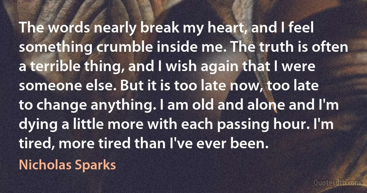 The words nearly break my heart, and I feel something crumble inside me. The truth is often a terrible thing, and I wish again that I were someone else. But it is too late now, too late to change anything. I am old and alone and I'm dying a little more with each passing hour. I'm tired, more tired than I've ever been. (Nicholas Sparks)