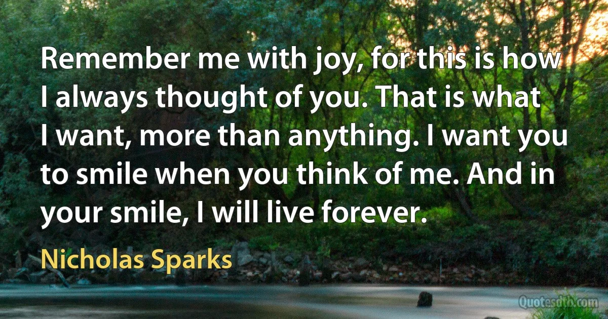 Remember me with joy, for this is how I always thought of you. That is what I want, more than anything. I want you to smile when you think of me. And in your smile, I will live forever. (Nicholas Sparks)