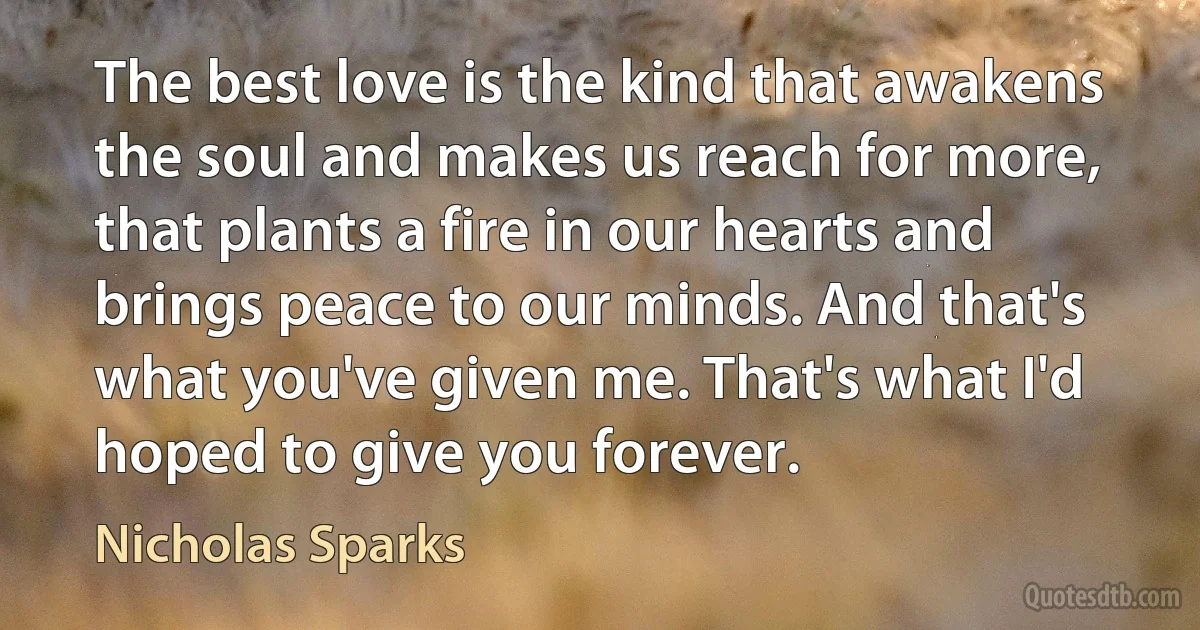 The best love is the kind that awakens the soul and makes us reach for more, that plants a fire in our hearts and brings peace to our minds. And that's what you've given me. That's what I'd hoped to give you forever. (Nicholas Sparks)