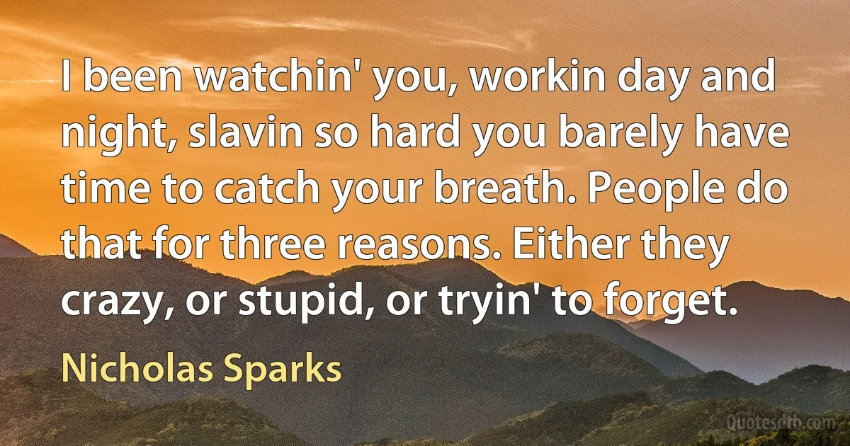 I been watchin' you, workin day and night, slavin so hard you barely have time to catch your breath. People do that for three reasons. Either they crazy, or stupid, or tryin' to forget. (Nicholas Sparks)