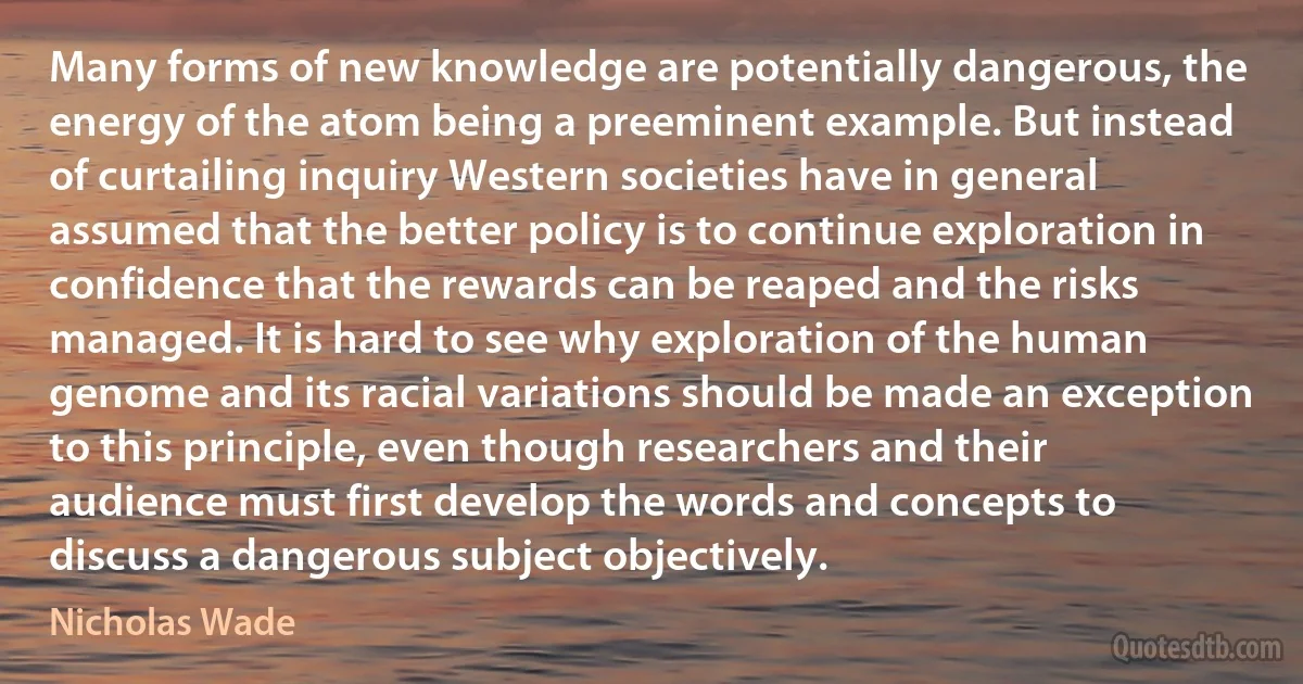 Many forms of new knowledge are potentially dangerous, the energy of the atom being a preeminent example. But instead of curtailing inquiry Western societies have in general assumed that the better policy is to continue exploration in confidence that the rewards can be reaped and the risks managed. It is hard to see why exploration of the human genome and its racial variations should be made an exception to this principle, even though researchers and their audience must first develop the words and concepts to discuss a dangerous subject objectively. (Nicholas Wade)