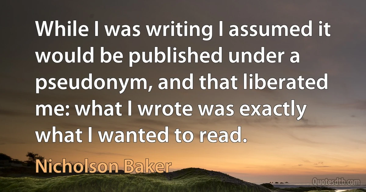 While I was writing I assumed it would be published under a pseudonym, and that liberated me: what I wrote was exactly what I wanted to read. (Nicholson Baker)