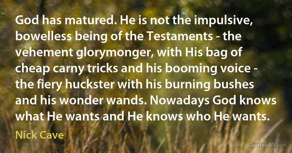 God has matured. He is not the impulsive, bowelless being of the Testaments - the vehement glorymonger, with His bag of cheap carny tricks and his booming voice - the fiery huckster with his burning bushes and his wonder wands. Nowadays God knows what He wants and He knows who He wants. (Nick Cave)