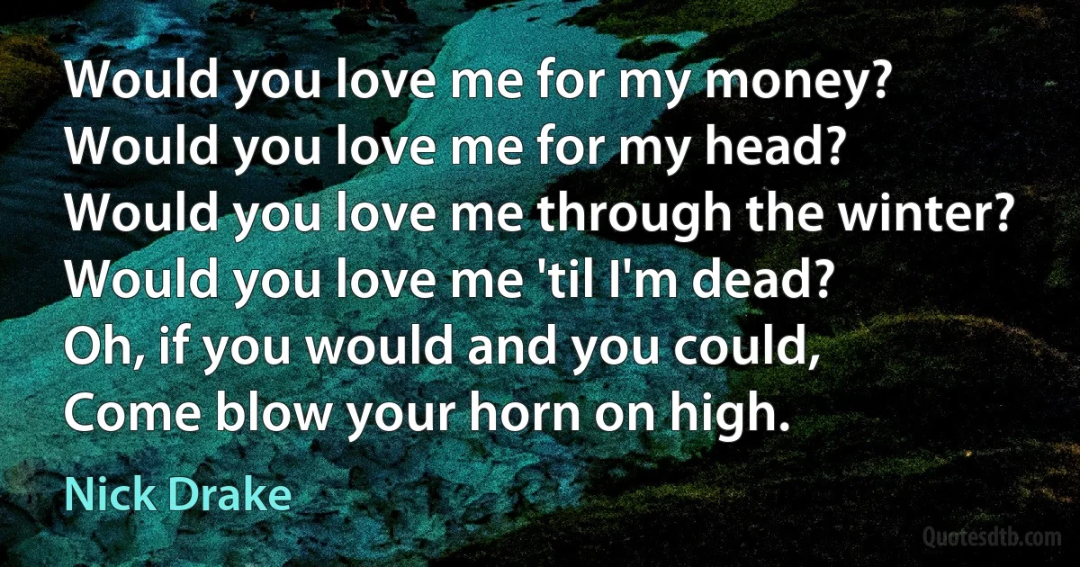 Would you love me for my money?
Would you love me for my head?
Would you love me through the winter?
Would you love me 'til I'm dead?
Oh, if you would and you could,
Come blow your horn on high. (Nick Drake)