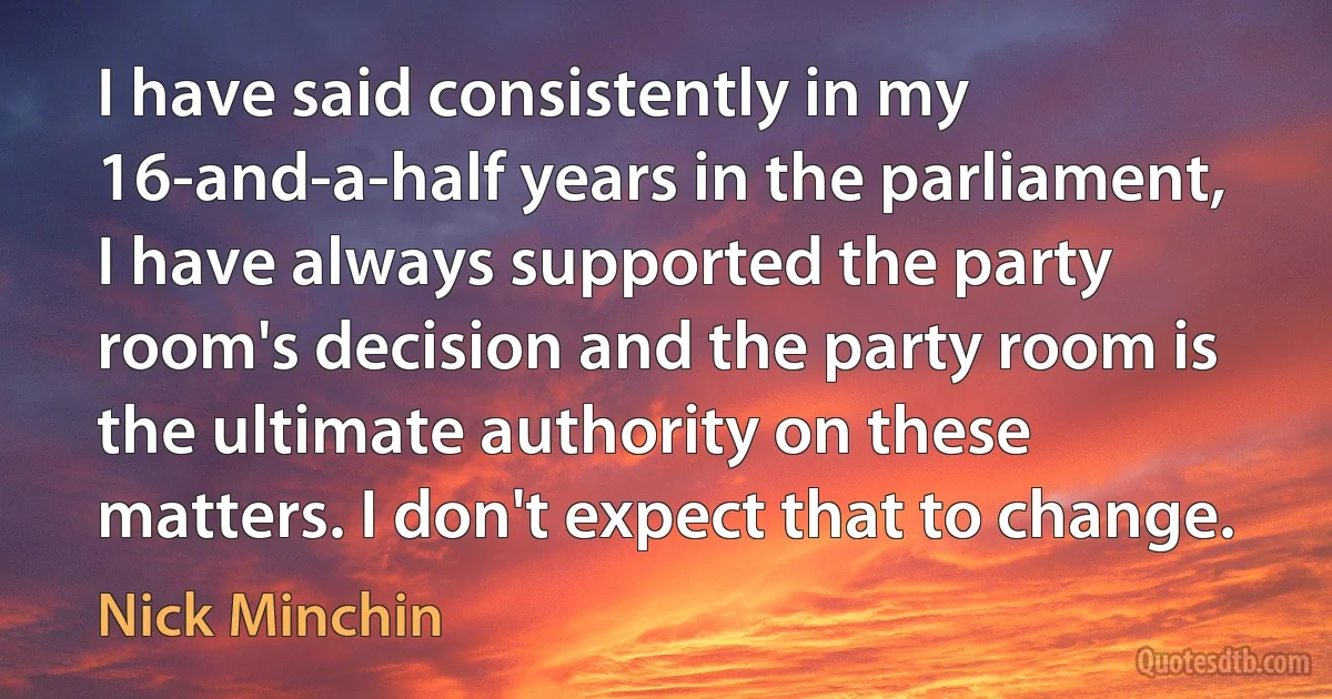 I have said consistently in my 16-and-a-half years in the parliament, I have always supported the party room's decision and the party room is the ultimate authority on these matters. I don't expect that to change. (Nick Minchin)