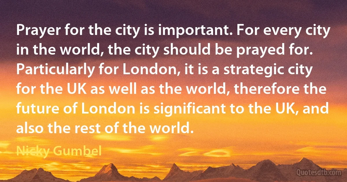 Prayer for the city is important. For every city in the world, the city should be prayed for. Particularly for London, it is a strategic city for the UK as well as the world, therefore the future of London is significant to the UK, and also the rest of the world. (Nicky Gumbel)