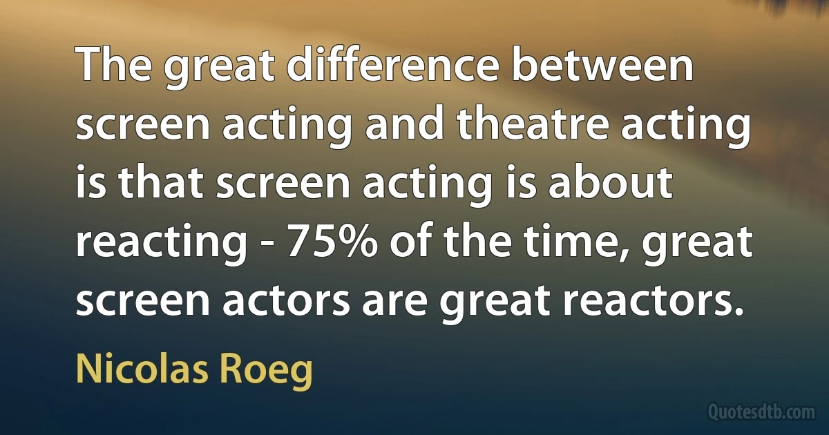 The great difference between screen acting and theatre acting is that screen acting is about reacting - 75% of the time, great screen actors are great reactors. (Nicolas Roeg)