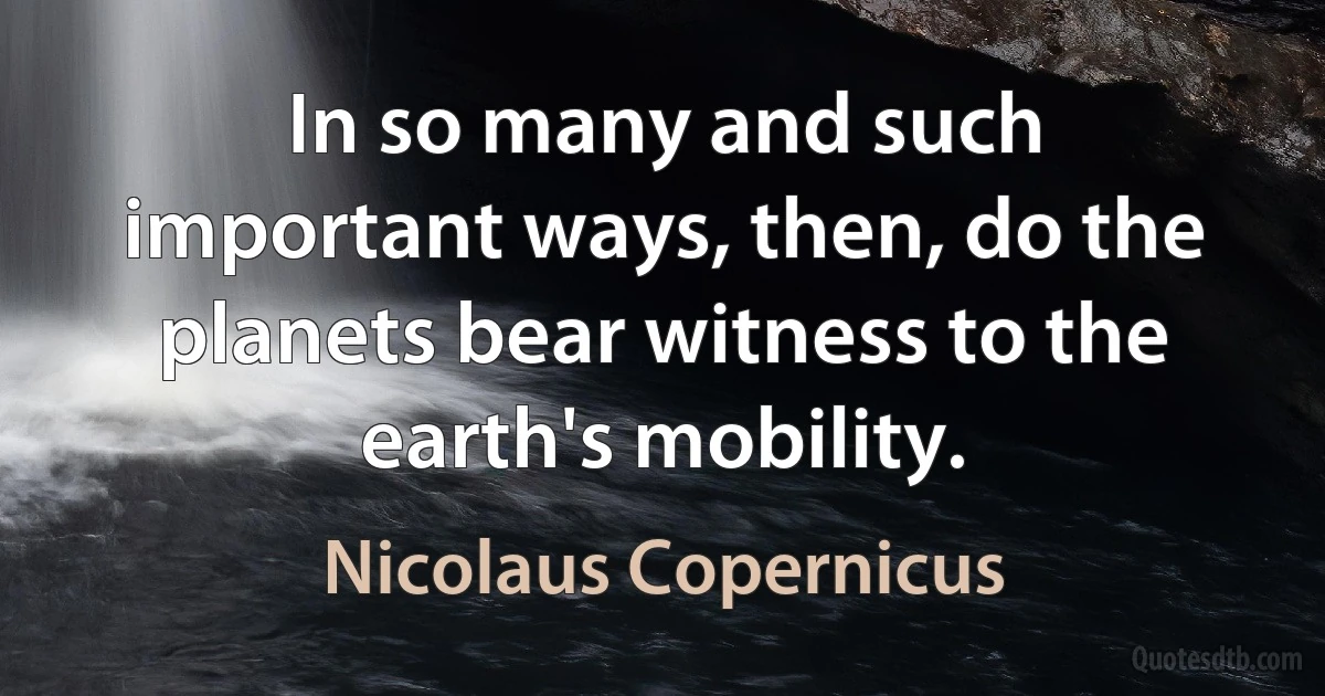 In so many and such important ways, then, do the planets bear witness to the earth's mobility. (Nicolaus Copernicus)