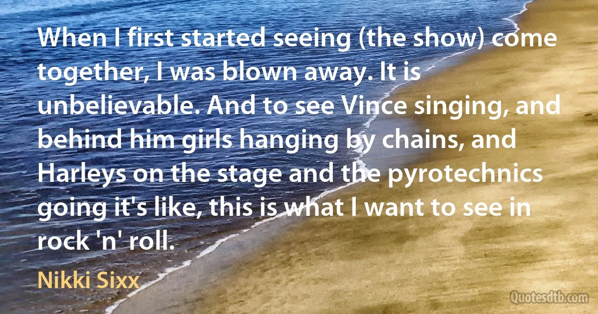 When I first started seeing (the show) come together, I was blown away. It is unbelievable. And to see Vince singing, and behind him girls hanging by chains, and Harleys on the stage and the pyrotechnics going it's like, this is what I want to see in rock 'n' roll. (Nikki Sixx)