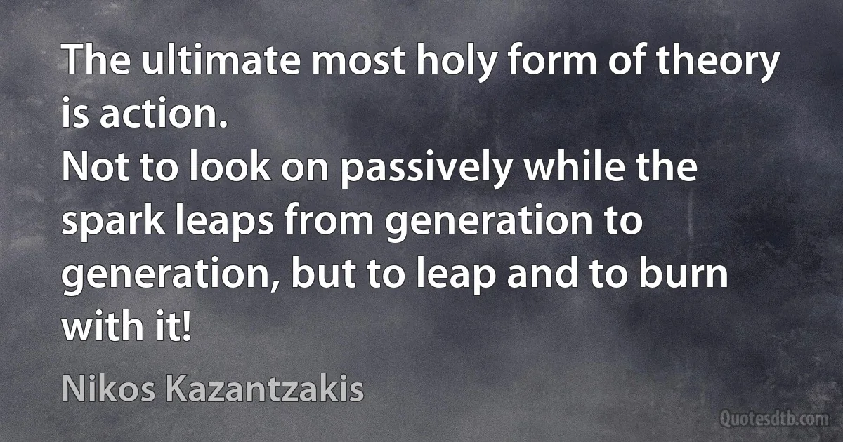 The ultimate most holy form of theory is action.
Not to look on passively while the spark leaps from generation to generation, but to leap and to burn with it! (Nikos Kazantzakis)