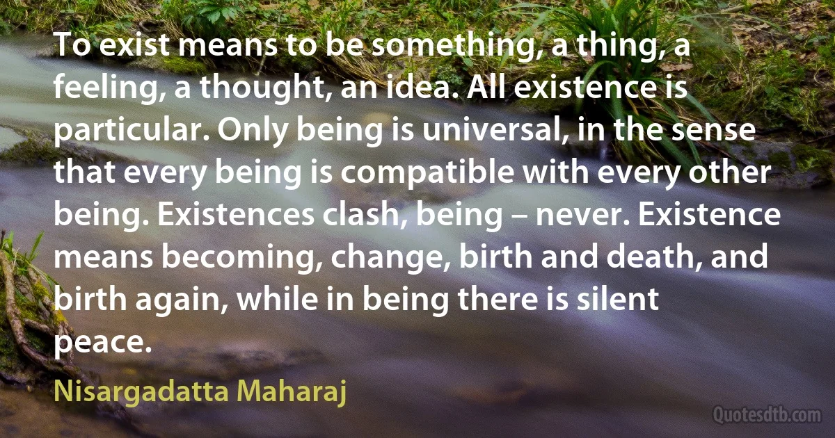 To exist means to be something, a thing, a feeling, a thought, an idea. All existence is particular. Only being is universal, in the sense that every being is compatible with every other being. Existences clash, being – never. Existence means becoming, change, birth and death, and birth again, while in being there is silent peace. (Nisargadatta Maharaj)