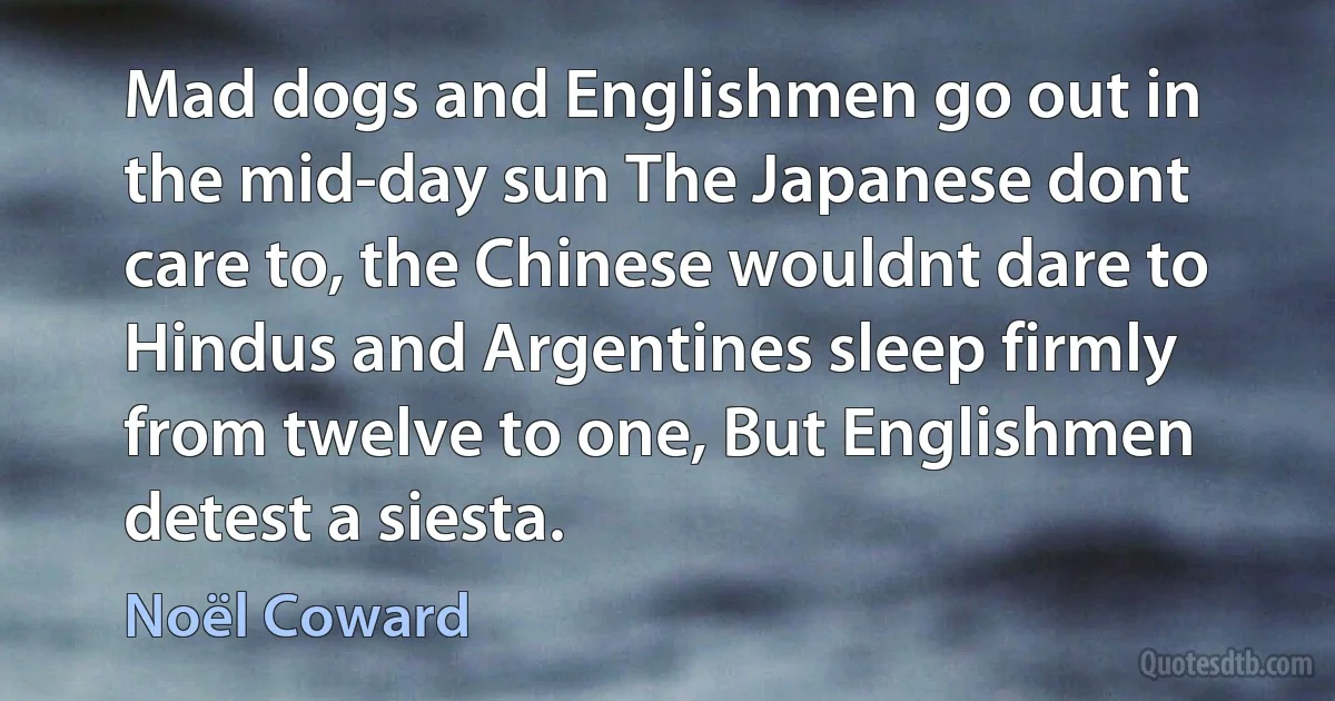 Mad dogs and Englishmen go out in the mid-day sun The Japanese dont care to, the Chinese wouldnt dare to Hindus and Argentines sleep firmly from twelve to one, But Englishmen detest a siesta. (Noël Coward)