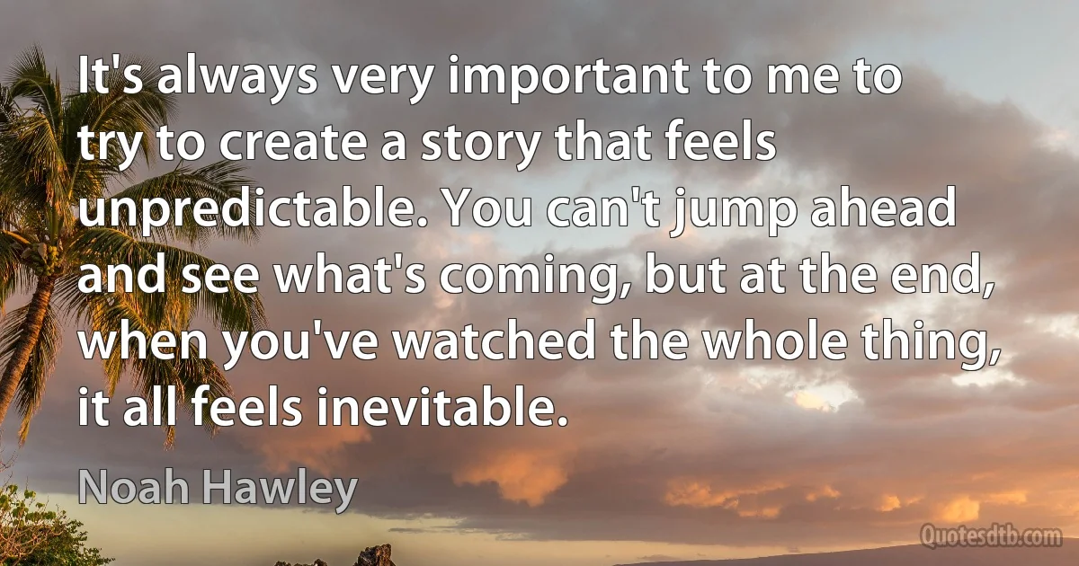 It's always very important to me to try to create a story that feels unpredictable. You can't jump ahead and see what's coming, but at the end, when you've watched the whole thing, it all feels inevitable. (Noah Hawley)