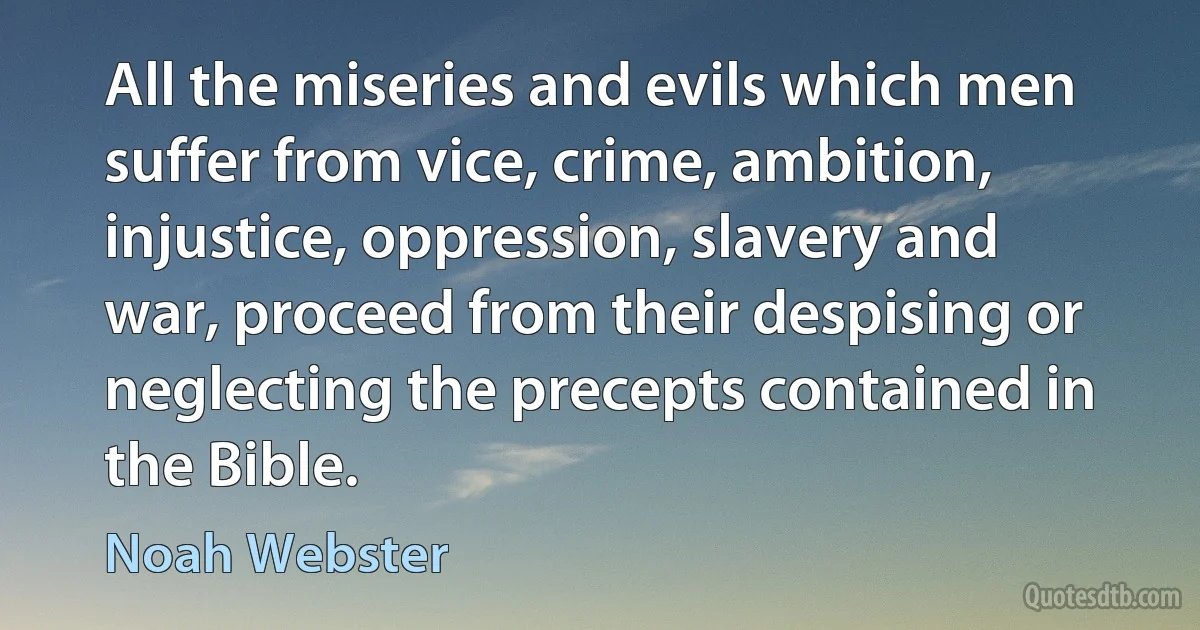 All the miseries and evils which men suffer from vice, crime, ambition, injustice, oppression, slavery and war, proceed from their despising or neglecting the precepts contained in the Bible. (Noah Webster)