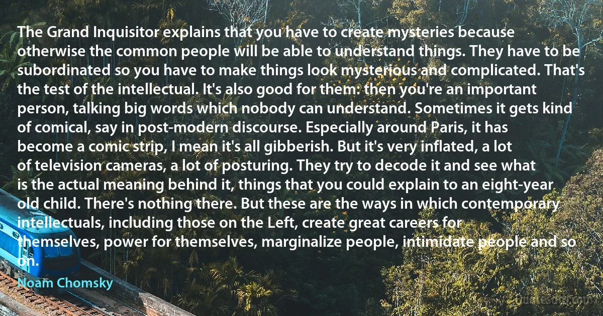 The Grand Inquisitor explains that you have to create mysteries because otherwise the common people will be able to understand things. They have to be subordinated so you have to make things look mysterious and complicated. That's the test of the intellectual. It's also good for them: then you're an important person, talking big words which nobody can understand. Sometimes it gets kind of comical, say in post-modern discourse. Especially around Paris, it has become a comic strip, I mean it's all gibberish. But it's very inflated, a lot of television cameras, a lot of posturing. They try to decode it and see what is the actual meaning behind it, things that you could explain to an eight-year old child. There's nothing there. But these are the ways in which contemporary intellectuals, including those on the Left, create great careers for themselves, power for themselves, marginalize people, intimidate people and so on. (Noam Chomsky)