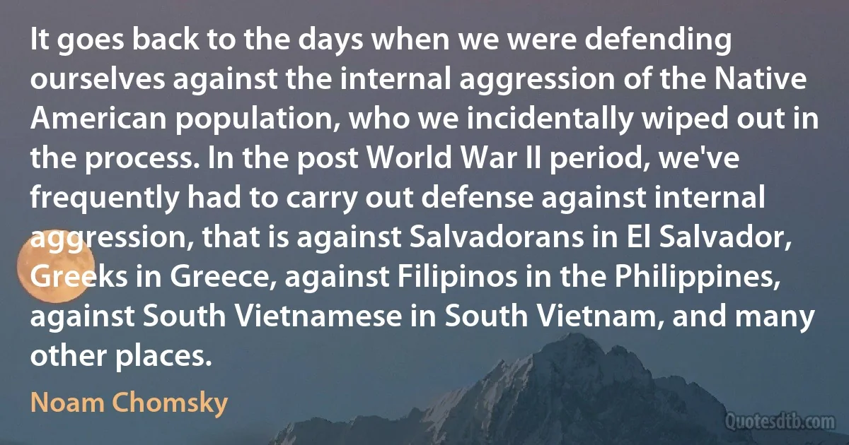 It goes back to the days when we were defending ourselves against the internal aggression of the Native American population, who we incidentally wiped out in the process. In the post World War II period, we've frequently had to carry out defense against internal aggression, that is against Salvadorans in El Salvador, Greeks in Greece, against Filipinos in the Philippines, against South Vietnamese in South Vietnam, and many other places. (Noam Chomsky)