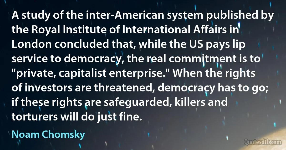 A study of the inter-American system published by the Royal Institute of International Affairs in London concluded that, while the US pays lip service to democracy, the real commitment is to "private, capitalist enterprise." When the rights of investors are threatened, democracy has to go; if these rights are safeguarded, killers and torturers will do just fine. (Noam Chomsky)