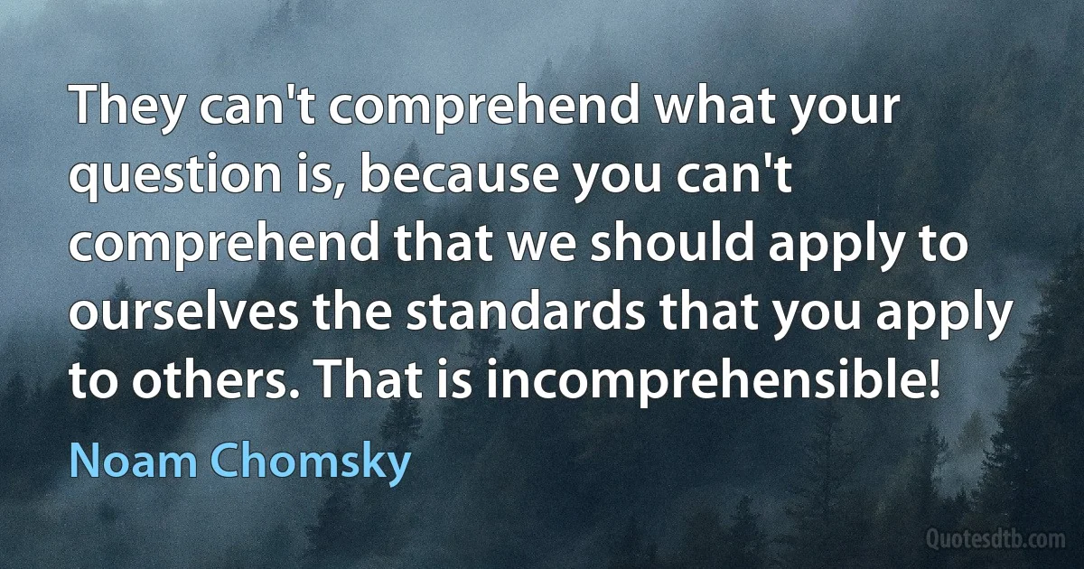 They can't comprehend what your question is, because you can't comprehend that we should apply to ourselves the standards that you apply to others. That is incomprehensible! (Noam Chomsky)