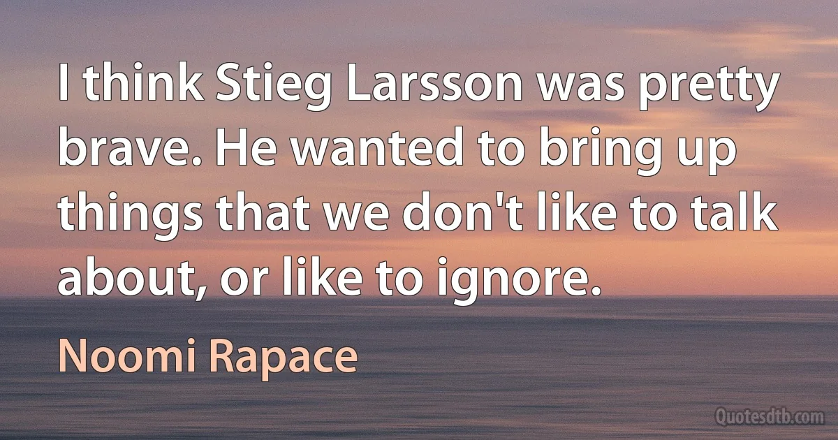 I think Stieg Larsson was pretty brave. He wanted to bring up things that we don't like to talk about, or like to ignore. (Noomi Rapace)