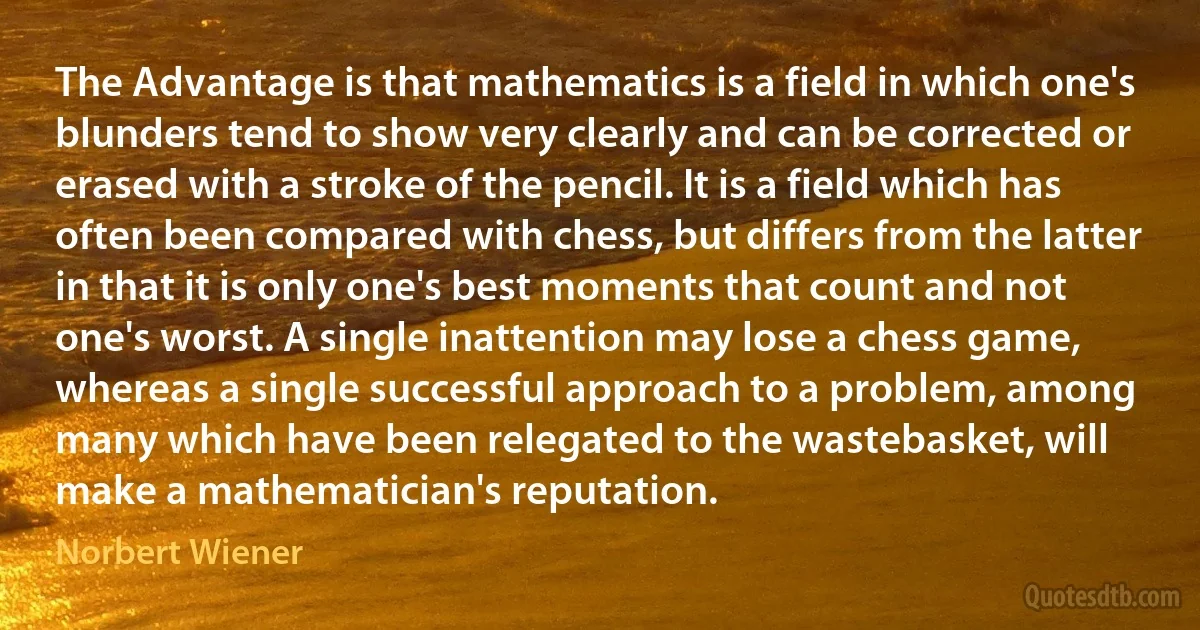 The Advantage is that mathematics is a field in which one's blunders tend to show very clearly and can be corrected or erased with a stroke of the pencil. It is a field which has often been compared with chess, but differs from the latter in that it is only one's best moments that count and not one's worst. A single inattention may lose a chess game, whereas a single successful approach to a problem, among many which have been relegated to the wastebasket, will make a mathematician's reputation. (Norbert Wiener)