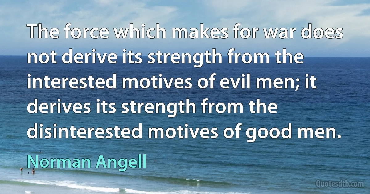 The force which makes for war does not derive its strength from the interested motives of evil men; it derives its strength from the disinterested motives of good men. (Norman Angell)